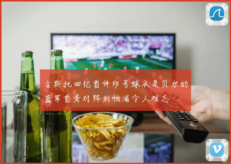 古斯托回忆首件印号球衣是贝尔的蓝军首秀对阵利物浦令人难忘