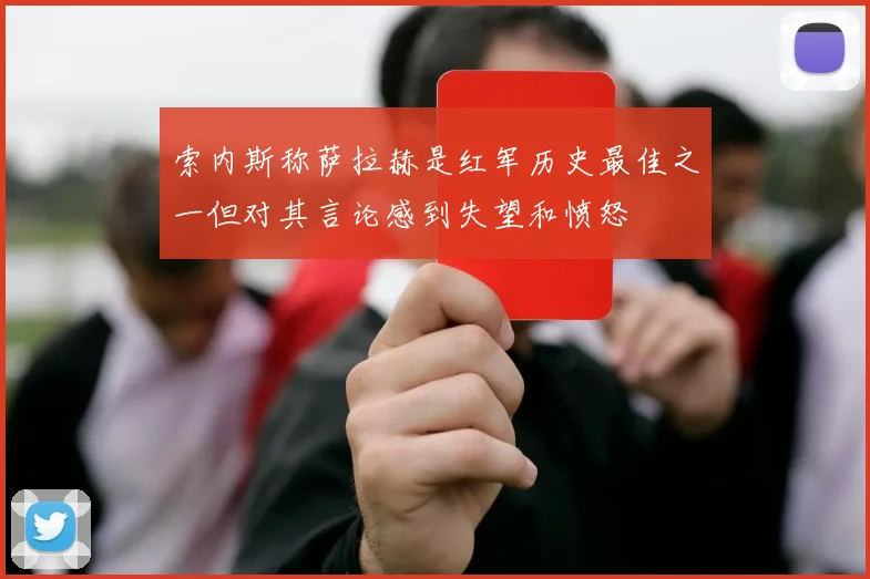 索内斯称萨拉赫是红军历史最佳之一但对其言论感到失望和愤怒