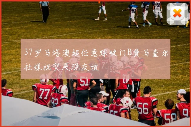 37岁马塔澳超任意球破门B费马奎尔社媒祝贺展现友谊