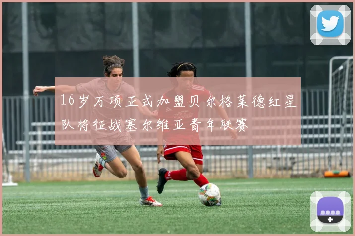 16岁万项正式加盟贝尔格莱德红星队将征战塞尔维亚青年联赛