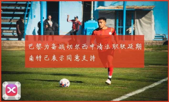 巴黎为备战切尔西申请法职联延期南特已表示同意支持