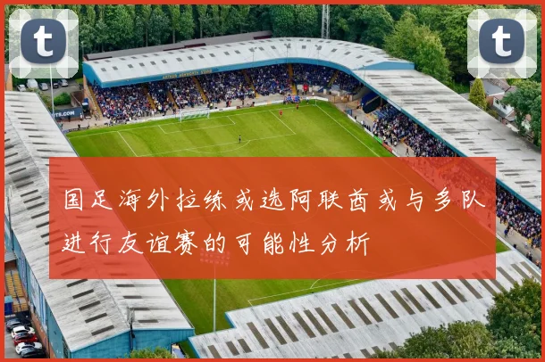 国足海外拉练或选阿联酋或与多队进行友谊赛的可能性分析