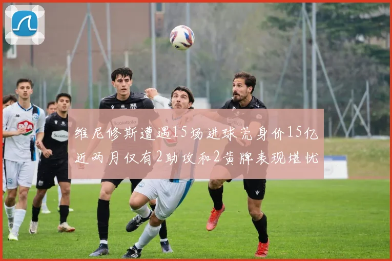 维尼修斯遭遇15场进球荒身价15亿近两月仅有2助攻和2黄牌表现堪忧