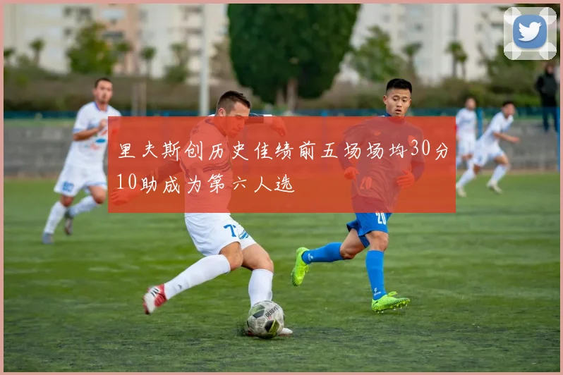 里夫斯创历史佳绩前五场场均30分10助成为第六人选