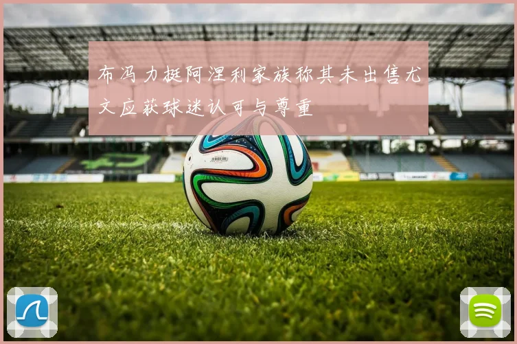 布冯力挺阿涅利家族称其未出售尤文应获球迷认可与尊重
