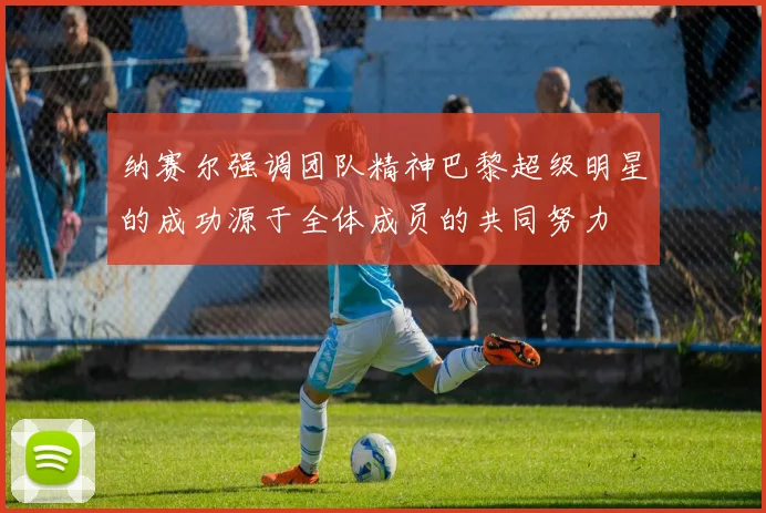 纳赛尔强调团队精神巴黎超级明星的成功源于全体成员的共同努力