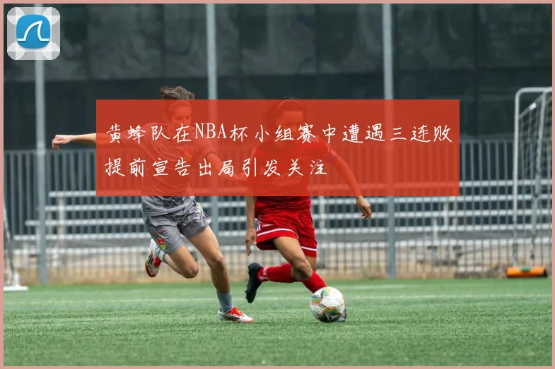 黄蜂队在NBA杯小组赛中遭遇三连败提前宣告出局引发关注