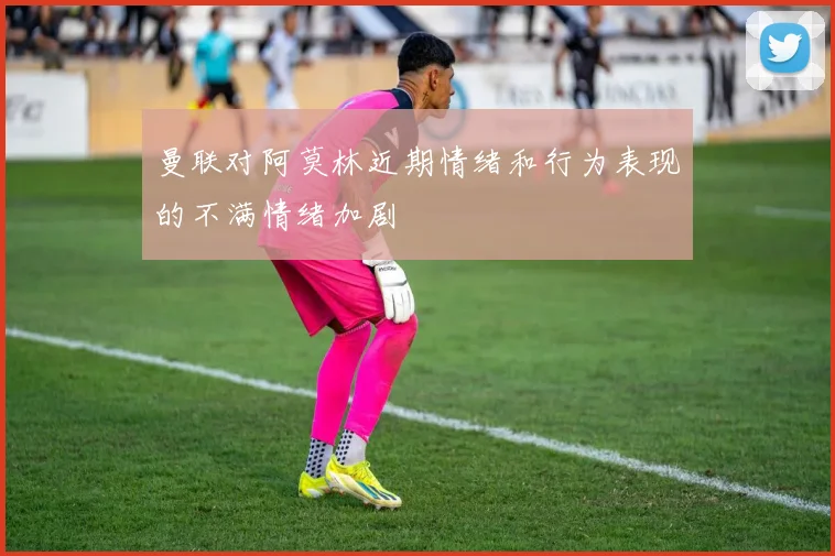 曼联对阿莫林近期情绪和行为表现的不满情绪加剧