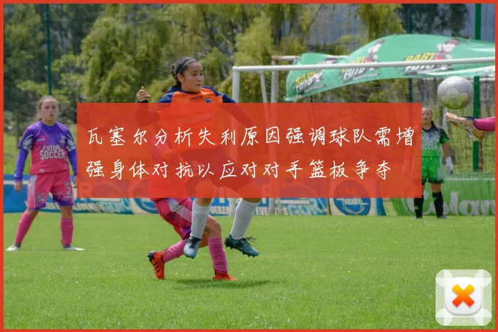 瓦塞尔分析失利原因强调球队需增强身体对抗以应对对手篮板争夺