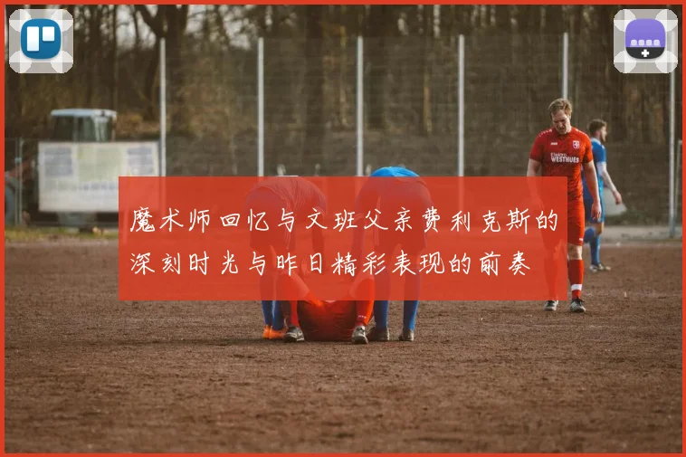 魔术师回忆与文班父亲费利克斯的深刻时光与昨日精彩表现的前奏