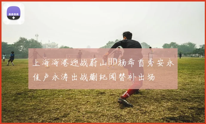 上海海港迎战蔚山HD杨希首秀安永佳卢永涛出战蒯纪闻替补出场