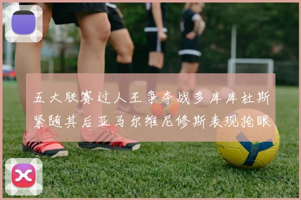 五大联赛过人王争夺战多库库杜斯紧随其后亚马尔维尼修斯表现抢眼