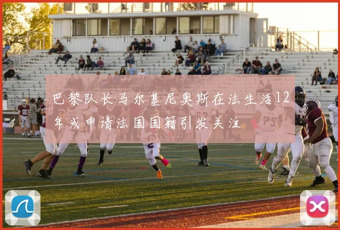 巴黎队长马尔基尼奥斯在法生活12年或申请法国国籍引发关注