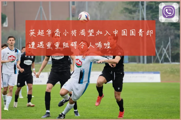 英超华裔小将渴望加入中国国青却遭遇重重阻碍令人唏嘘