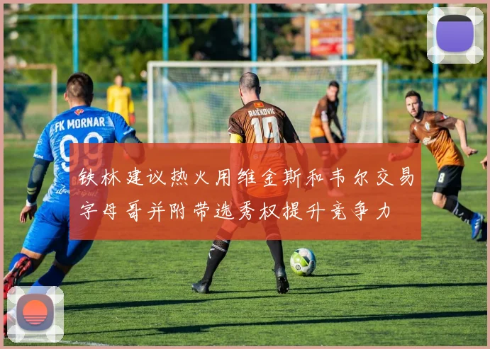 铁林建议热火用维金斯和韦尔交易字母哥并附带选秀权提升竞争力
