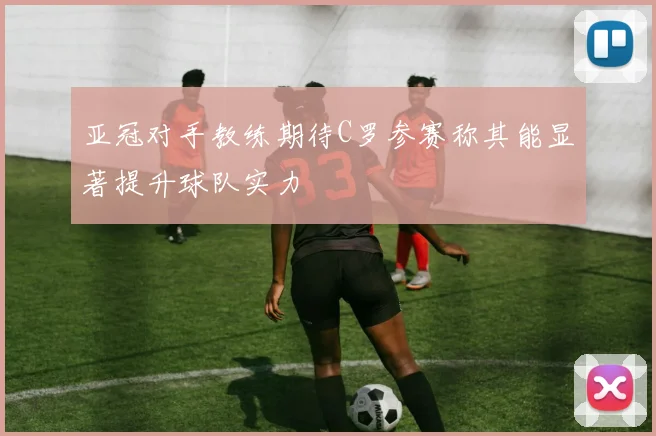 亚冠对手教练期待C罗参赛称其能显著提升球队实力