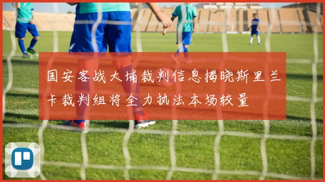 国安客战大埔裁判信息揭晓斯里兰卡裁判组将全力执法本场较量