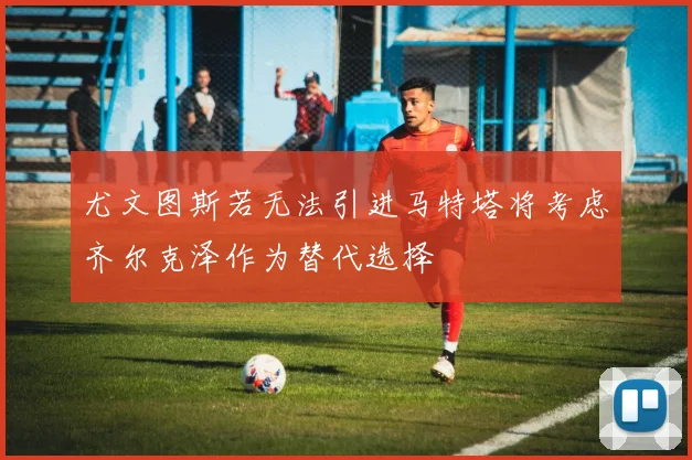 尤文图斯若无法引进马特塔将考虑齐尔克泽作为替代选择