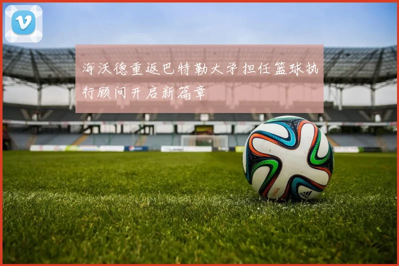 海沃德重返巴特勒大学担任篮球执行顾问开启新篇章