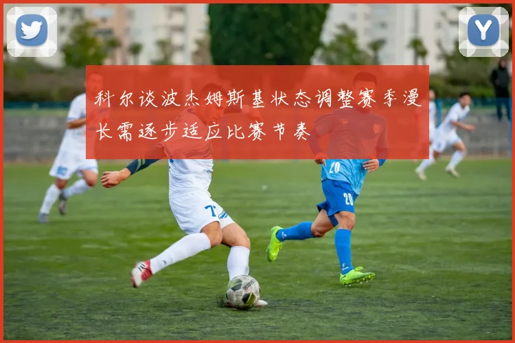 科尔谈波杰姆斯基状态调整赛季漫长需逐步适应比赛节奏
