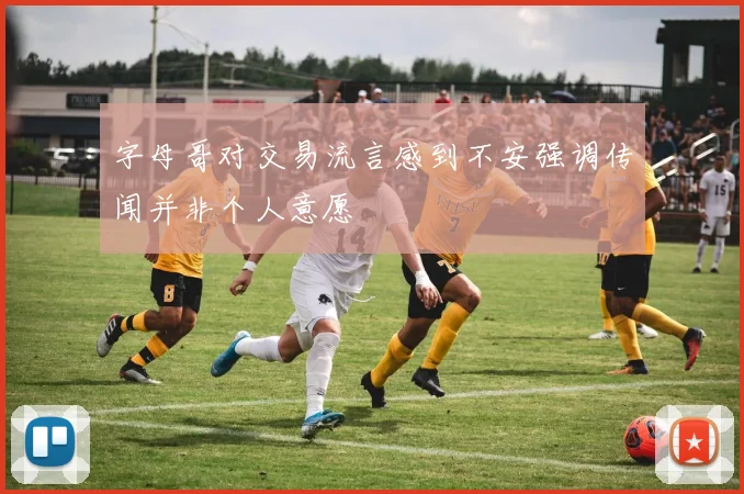 字母哥对交易流言感到不安强调传闻并非个人意愿