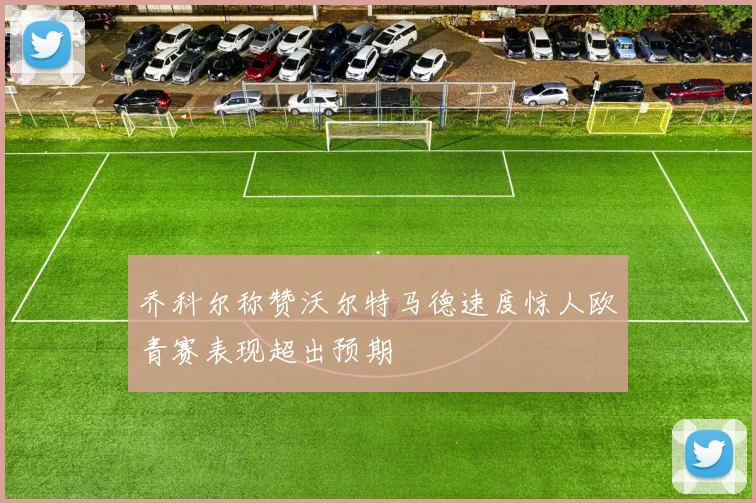 乔科尔称赞沃尔特马德速度惊人欧青赛表现超出预期