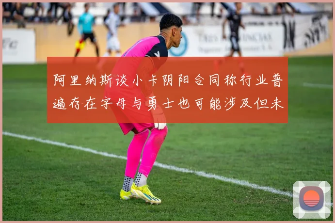 阿里纳斯谈小卡阴阳合同称行业普遍存在字母与勇士也可能涉及但未被查处