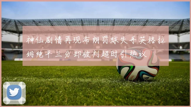神仙剧情再现布朗罚球失手英格拉姆绝平三分却被判超时引热议