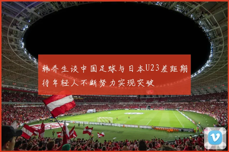 韩乔生谈中国足球与日本U23差距期待年轻人不断努力实现突破
