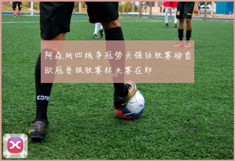 阿森纳四线争冠势头强劲联赛榜首欧冠晋级联赛杯决赛在即