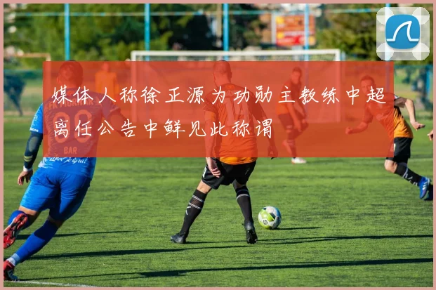 媒体人称徐正源为功勋主教练中超离任公告中鲜见此称谓