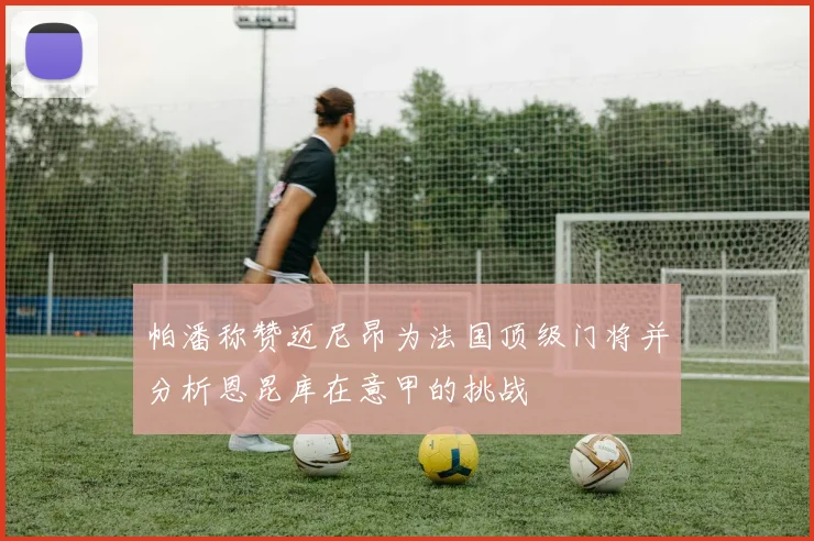 帕潘称赞迈尼昂为法国顶级门将并分析恩昆库在意甲的挑战