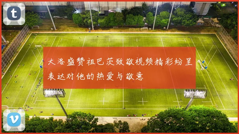 大洛盛赞祖巴茨致敬视频精彩纷呈表达对他的热爱与敬意