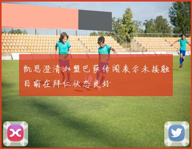 凯恩澄清加盟巴萨传闻表示未接触目前在拜仁状态良好