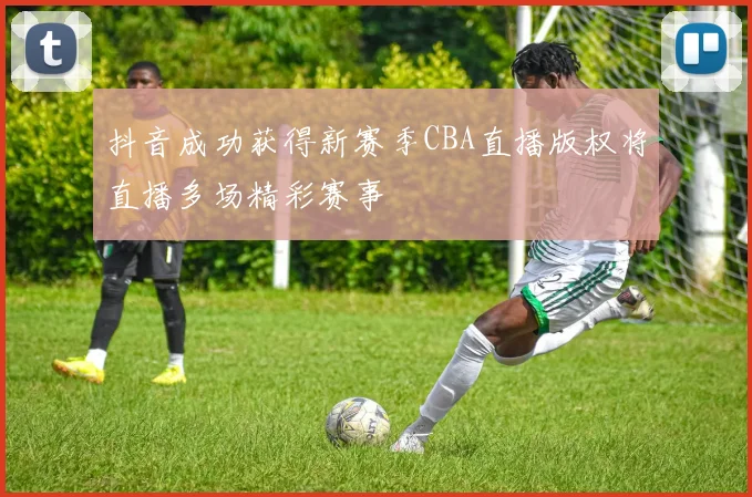 抖音成功获得新赛季CBA直播版权将直播多场精彩赛事