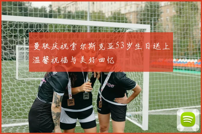 曼联庆祝索尔斯克亚53岁生日送上温馨祝福与美好回忆