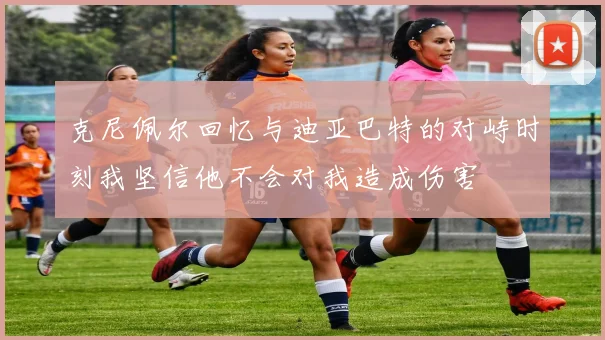 克尼佩尔回忆与迪亚巴特的对峙时刻我坚信他不会对我造成伤害
