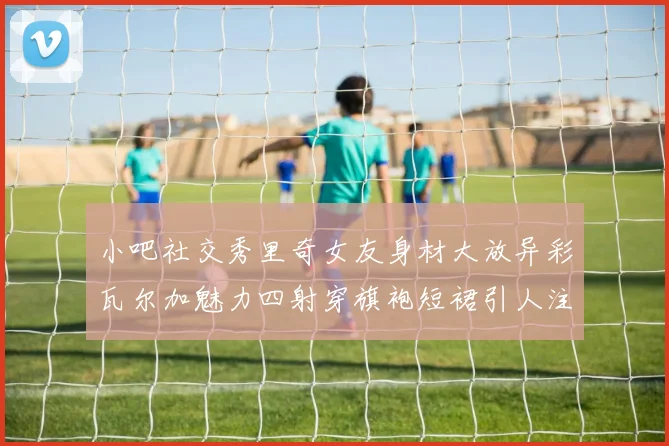 小吧社交秀里奇女友身材大放异彩瓦尔加魅力四射穿旗袍短裙引人注目